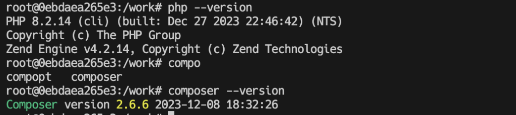 root@0ebdaea265e3:/work# php --version
PHP 8.2.14 (cli) (built: Dec 27 2023 22:46:42) (NTS)
Copyright (c) The PHP Group
Zend Engine v4.2.14, Copyright (c) Zend Technologies
root@0ebdaea265e3:/work# compo
compopt   composer  
root@0ebdaea265e3:/work# composer --version
Composer version 2.6.6 2023-12-08 18:32:26