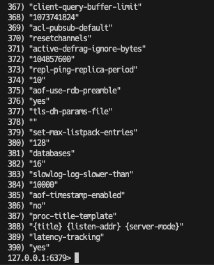 367) "client-query-buffer-limit"
368) "1073741824"
369) "acl-pubsub-default"
370) "resetchannels"
371) "active-defrag-ignore-bytes"
372) "104857600"
373) "repl-ping-replica-period"
374) "10"
375) "aof-use-rdb-preamble"
376) "yes"
377) "tls-dh-params-file"
378) ""
379) "set-max-listpack-entries"
380) "128"
381) "databases"
382) "16"
383) "slowlog-log-slower-than"
384) "10000"
385) "aof-timestamp-enabled"
386) "no"
387) "proc-title-template"
388) "{title} {listen-addr} {server-mode}"
389) "latency-tracking"
390) "yes"
127.0.0.1:6379> 